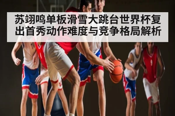 苏翊鸣单板滑雪大跳台世界杯复出首秀动作难度与竞争格局解析