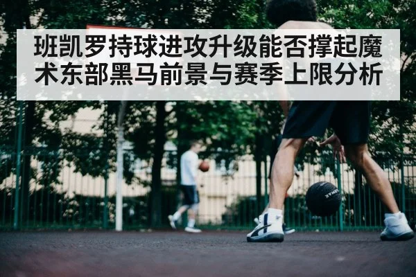 班凯罗持球进攻升级能否撑起魔术东部黑马前景与赛季上限分析